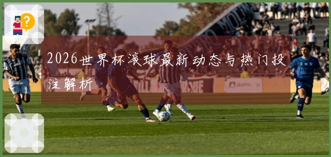 2026世界杯滚球最新动态与热门投注解析