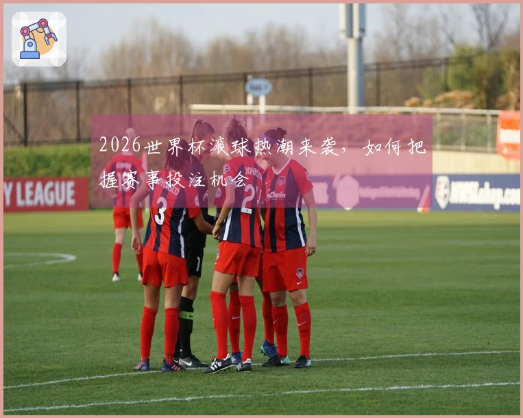 2026世界杯滚球热潮来袭，如何把握赛事投注机会